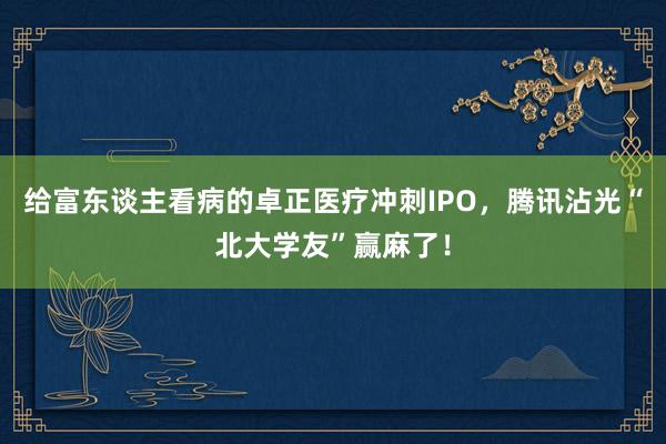 给富东谈主看病的卓正医疗冲刺IPO，腾讯沾光“北大学友”赢麻了！